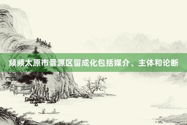 频频太原市晋源区留成化包括媒介、主体和论断
